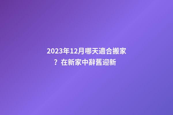 2023年12月哪天適合搬家？在新家中辭舊迎新